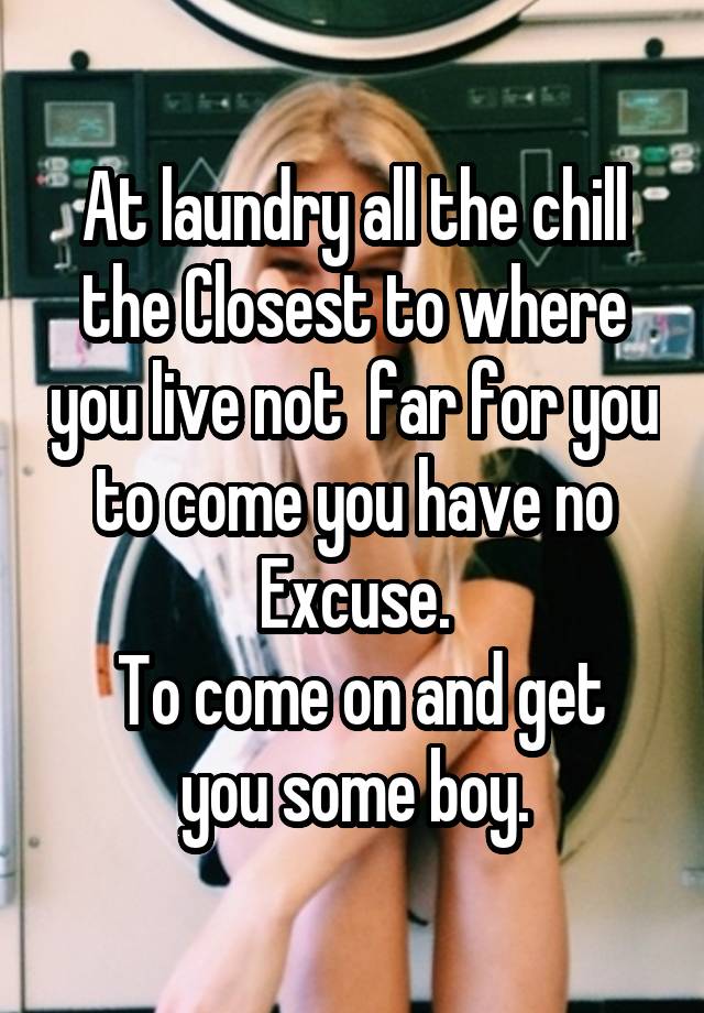 At laundry all the chill the Closest to where you live not  far for you to come you have no Excuse.
 To come on and get you some boy.