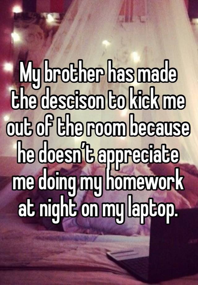 My brother has made the descison to kick me out of the room because he doesn’t appreciate me doing my homework at night on my laptop. 