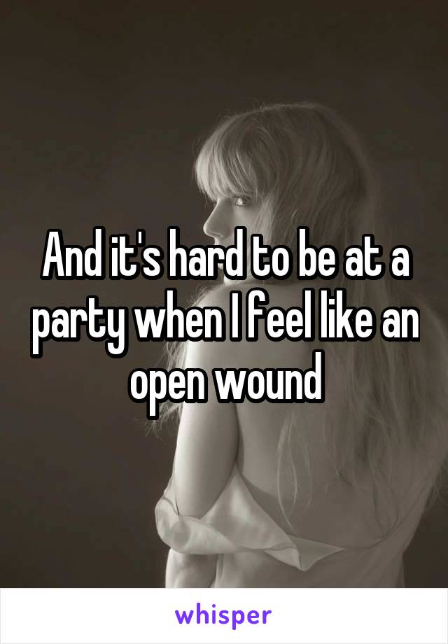 And it's hard to be at a party when I feel like an open wound