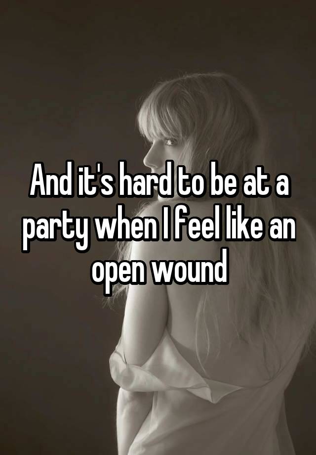 And it's hard to be at a party when I feel like an open wound