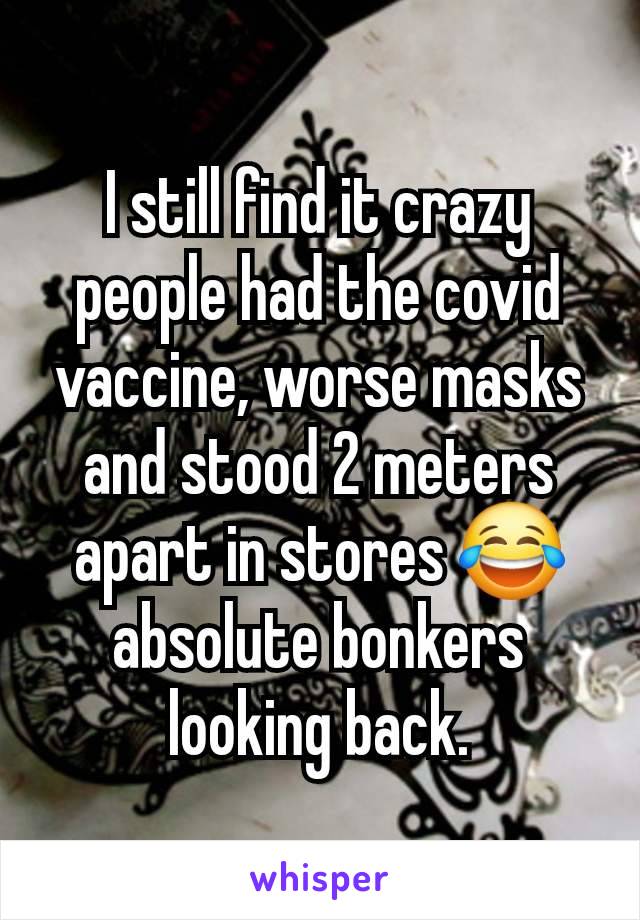 I still find it crazy people had the covid vaccine, worse masks and stood 2 meters apart in stores 😂 absolute bonkers looking back.