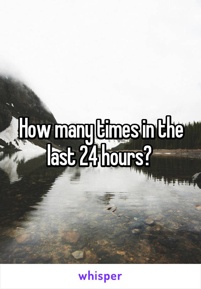 How many times in the last 24 hours? 