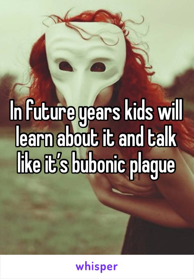 In future years kids will learn about it and talk like it’s bubonic plague 