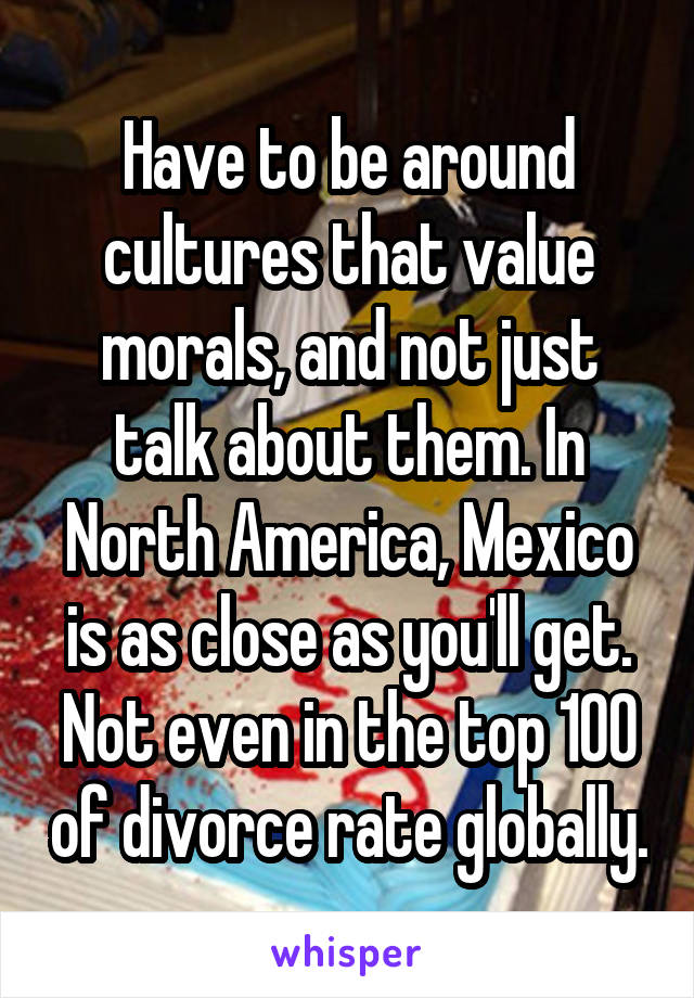 Have to be around cultures that value morals, and not just talk about them. In North America, Mexico is as close as you'll get. Not even in the top 100 of divorce rate globally.