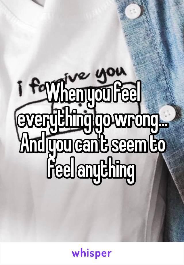 When you feel everything go wrong...
And you can't seem to feel anything 