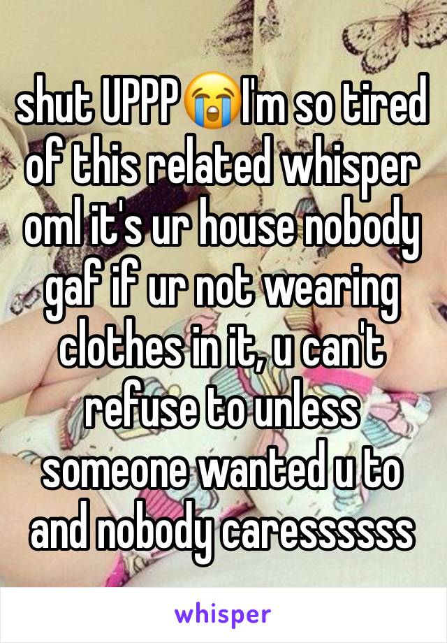 shut UPPP😭I'm so tired of this related whisper oml it's ur house nobody gaf if ur not wearing clothes in it, u can't refuse to unless someone wanted u to and nobody caressssss