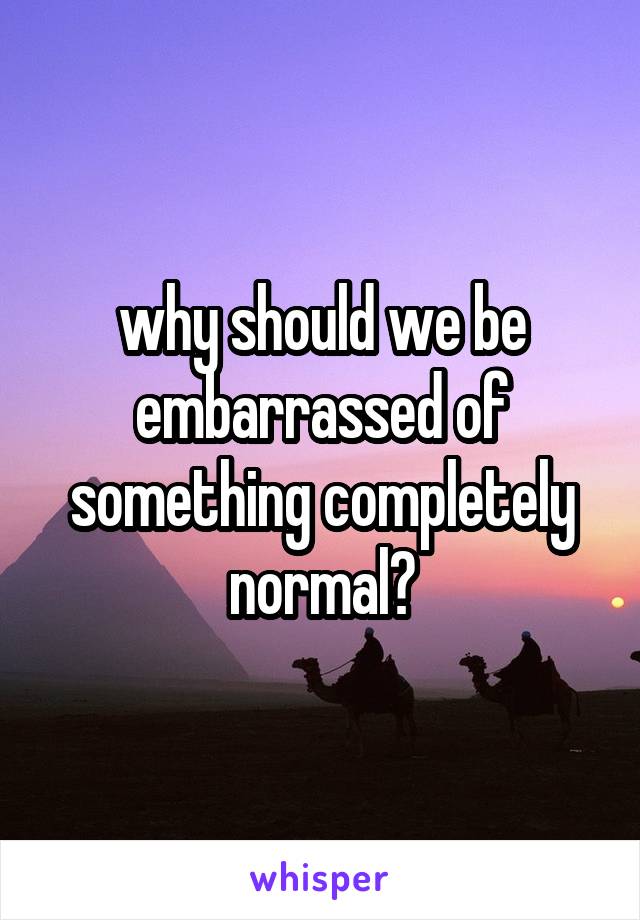 why should we be embarrassed of something completely normal?