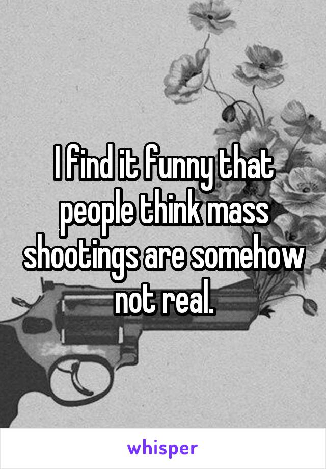 I find it funny that people think mass shootings are somehow not real.