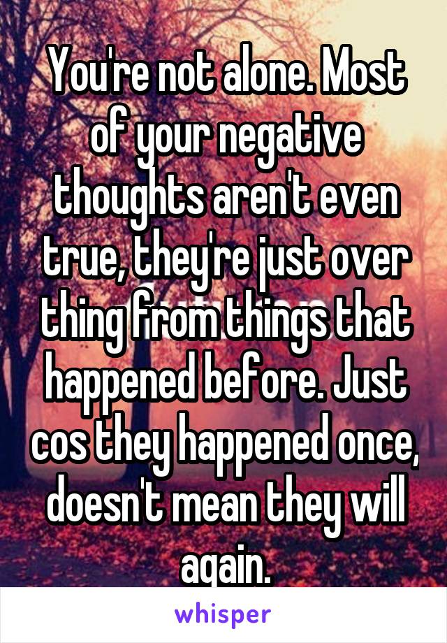 You're not alone. Most of your negative thoughts aren't even true, they're just over thing from things that happened before. Just cos they happened once, doesn't mean they will again.