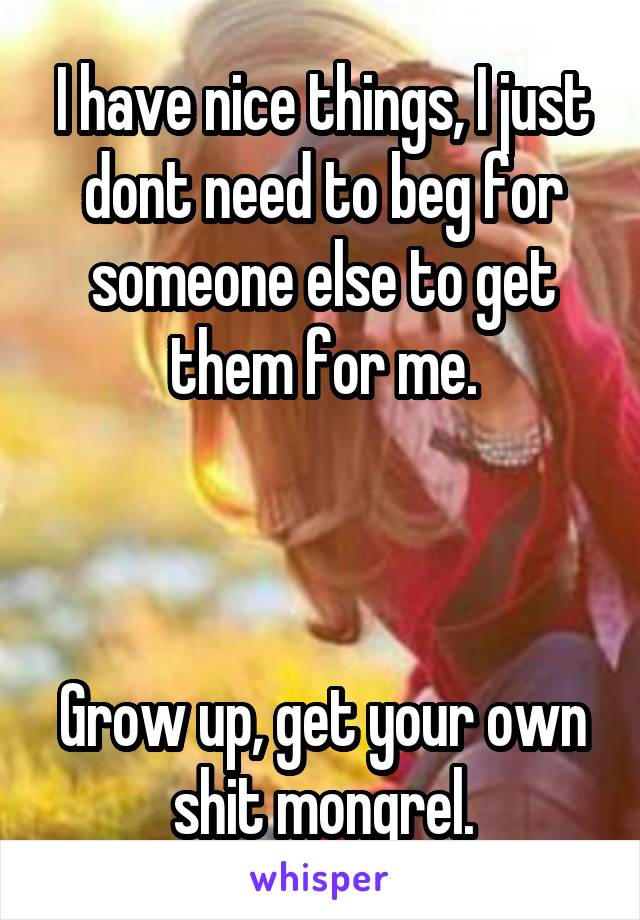 I have nice things, I just dont need to beg for someone else to get them for me.



Grow up, get your own shit mongrel.