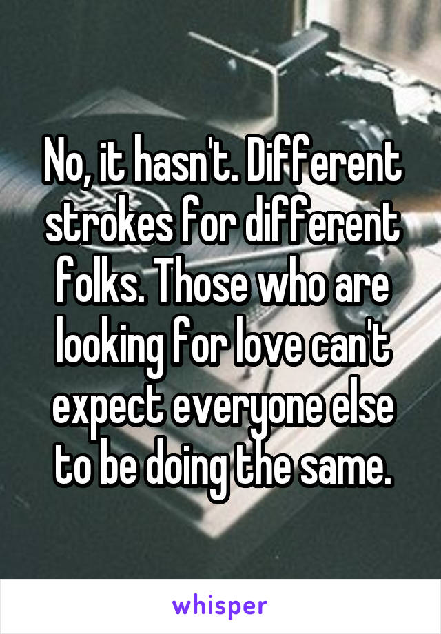 No, it hasn't. Different strokes for different folks. Those who are looking for love can't expect everyone else to be doing the same.