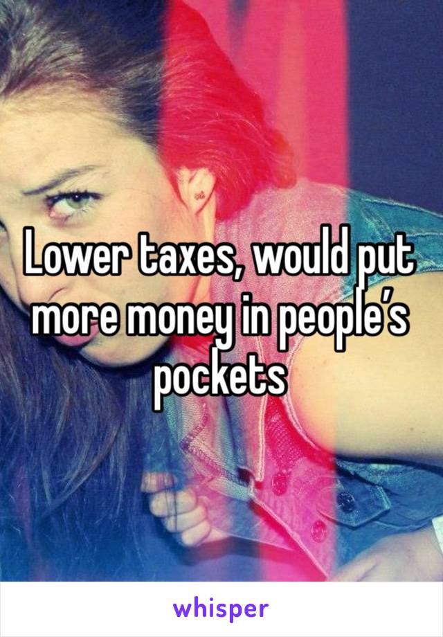 Lower taxes, would put more money in people’s pockets 