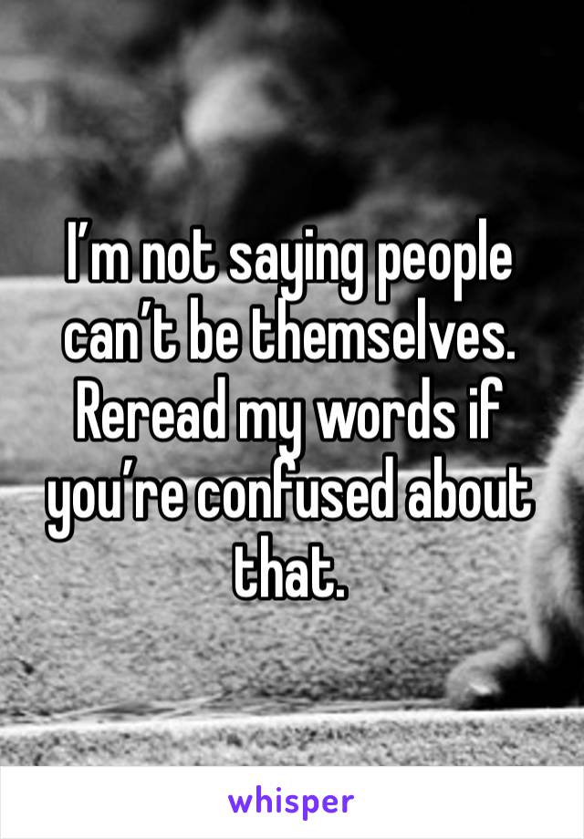 I’m not saying people can’t be themselves.  Reread my words if you’re confused about that.