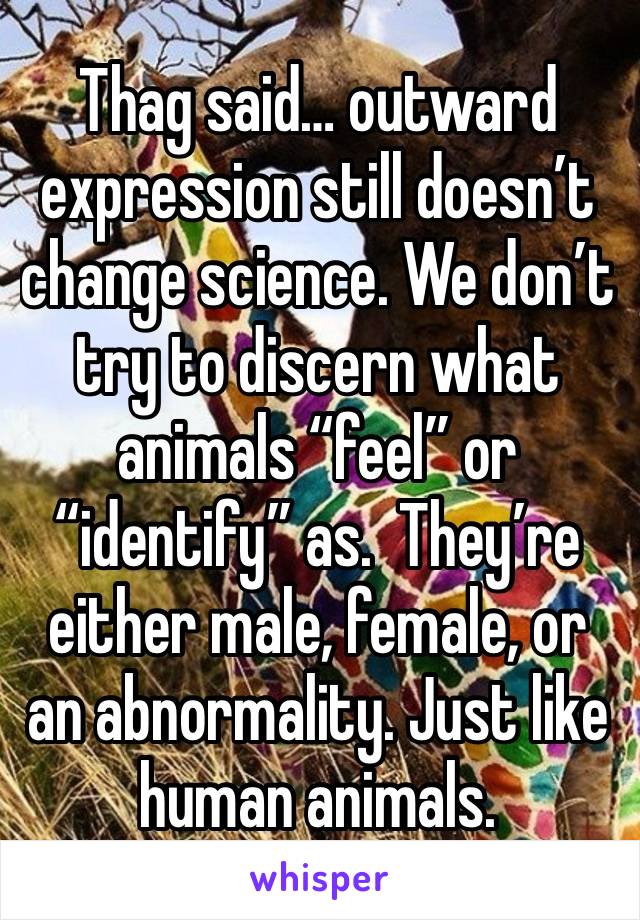 Thag said… outward expression still doesn’t change science. We don’t try to discern what animals “feel” or “identify” as.  They’re either male, female, or an abnormality. Just like human animals.