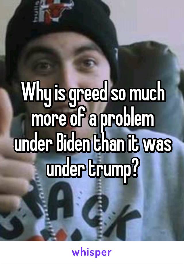 Why is greed so much more of a problem under Biden than it was under trump?