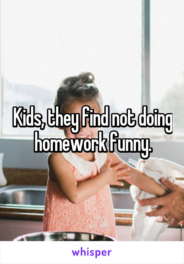 Kids, they find not doing homework funny.