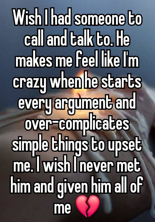 Wish I had someone to call and talk to. He makes me feel like I'm crazy when he starts every argument and over-complicates simple things to upset me. I wish I never met him and given him all of me 💔