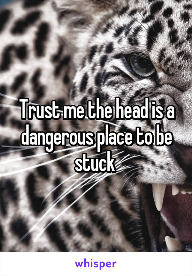 Trust me the head is a dangerous place to be stuck 