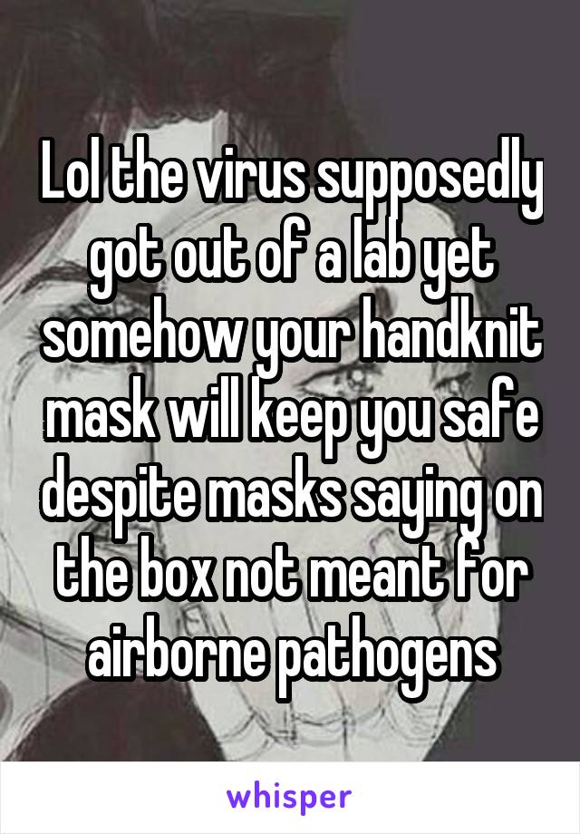 Lol the virus supposedly got out of a lab yet somehow your handknit mask will keep you safe despite masks saying on the box not meant for airborne pathogens