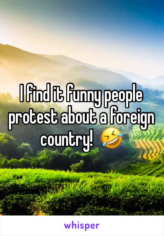 I find it funny people protest about a foreign country!  🤣