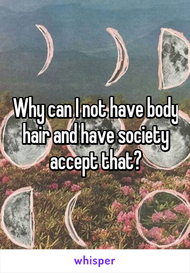 Why can I not have body hair and have society accept that?