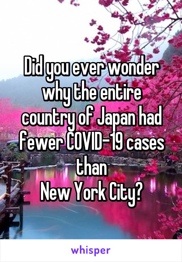 Did you ever wonder
why the entire country of Japan had fewer COVID-19 cases than
New York City?