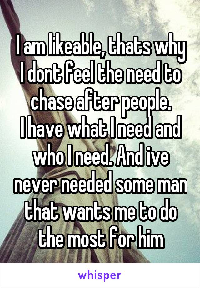 I am likeable, thats why I dont feel the need to chase after people.
I have what I need and who I need. And ive never needed some man that wants me to do the most for him