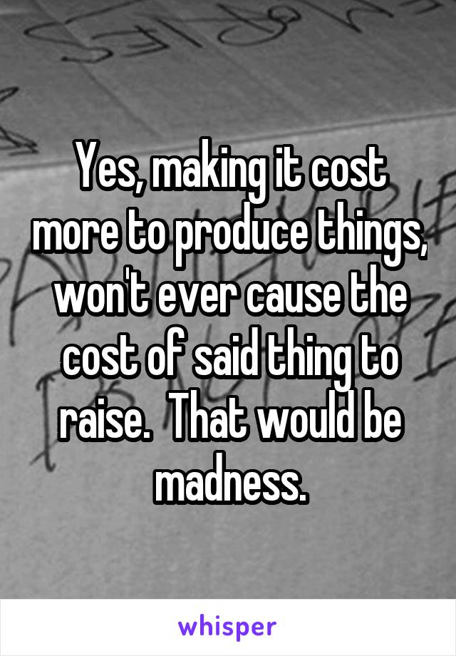 Yes, making it cost more to produce things, won't ever cause the cost of said thing to raise.  That would be madness.