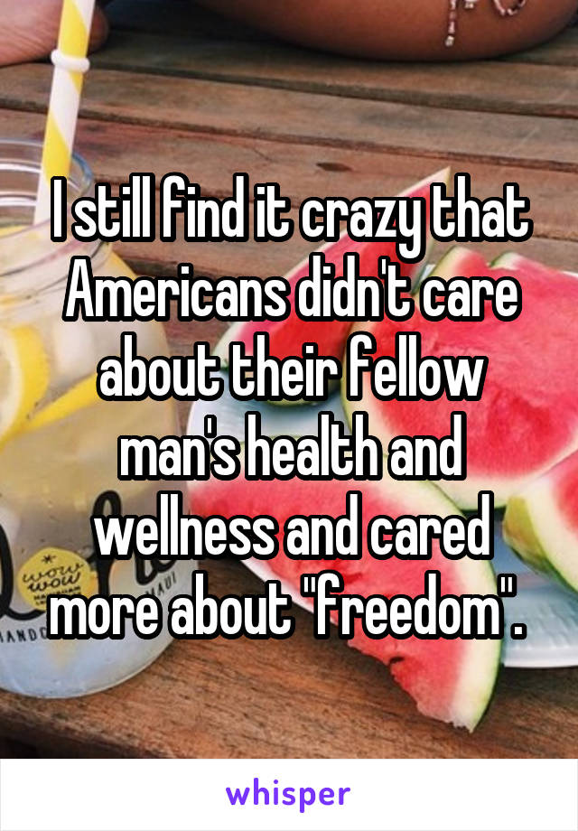 I still find it crazy that Americans didn't care about their fellow man's health and wellness and cared more about "freedom". 