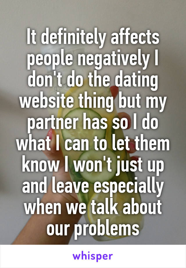 It definitely affects people negatively I don't do the dating website thing but my partner has so I do what I can to let them know I won't just up and leave especially when we talk about our problems