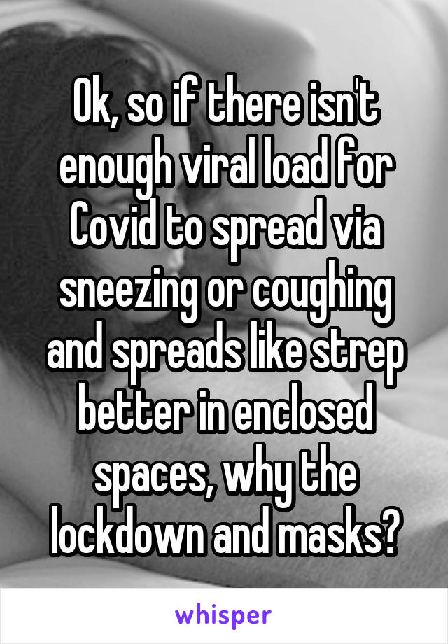 Ok, so if there isn't enough viral load for Covid to spread via sneezing or coughing and spreads like strep better in enclosed spaces, why the lockdown and masks?