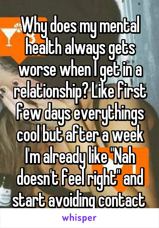 Why does my mental health always gets worse when I get in a relationship? Like first few days everythings cool but after a week I'm already like "Nah doesn't feel right" and start avoiding contact 