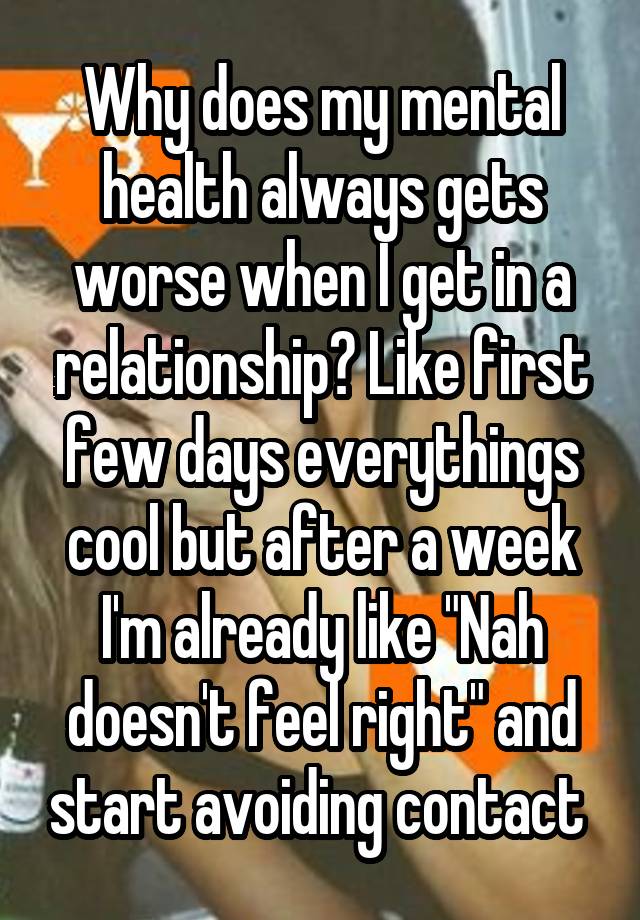 Why does my mental health always gets worse when I get in a relationship? Like first few days everythings cool but after a week I'm already like "Nah doesn't feel right" and start avoiding contact 