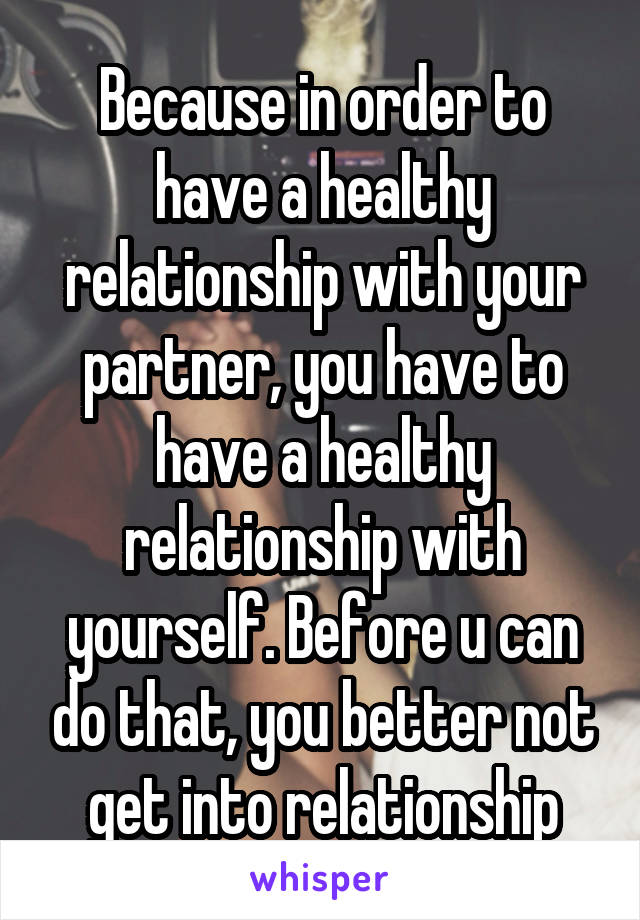 Because in order to have a healthy relationship with your partner, you have to have a healthy relationship with yourself. Before u can do that, you better not get into relationship