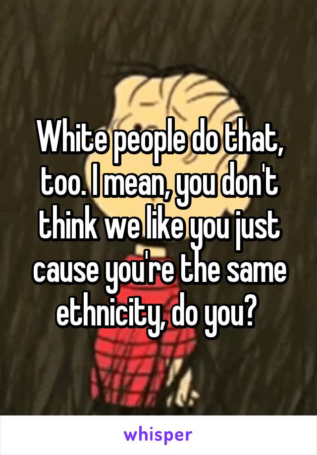 White people do that, too. I mean, you don't think we like you just cause you're the same ethnicity, do you? 