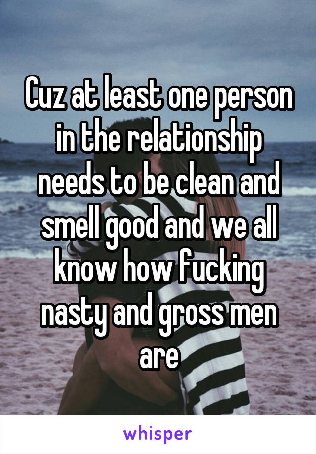 Cuz at least one person in the relationship needs to be clean and smell good and we all know how fucking nasty and gross men are