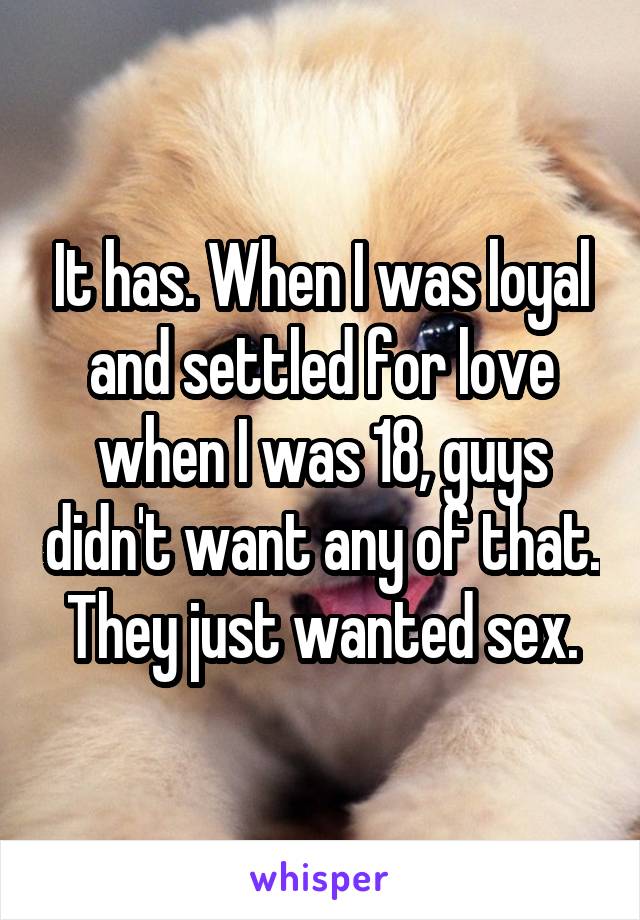 It has. When I was loyal and settled for love when I was 18, guys didn't want any of that. They just wanted sex.