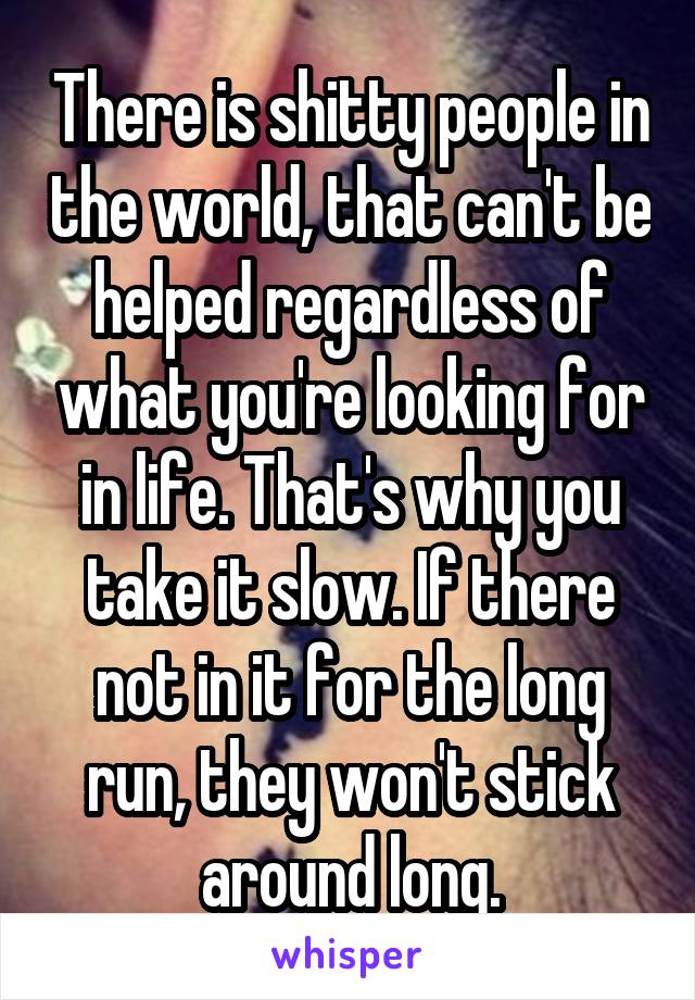 There is shitty people in the world, that can't be helped regardless of what you're looking for in life. That's why you take it slow. If there not in it for the long run, they won't stick around long.