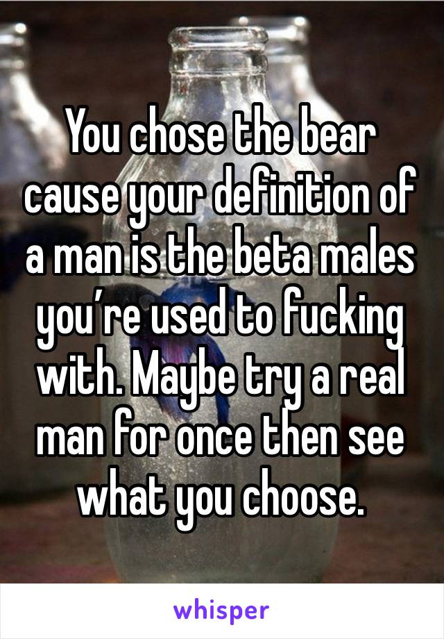 You chose the bear cause your definition of a man is the beta males you’re used to fucking with. Maybe try a real man for once then see what you choose. 