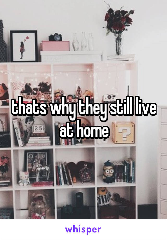 thats why they still live at home