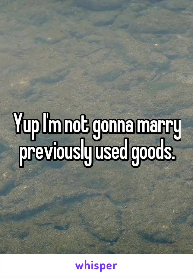 Yup I'm not gonna marry previously used goods.