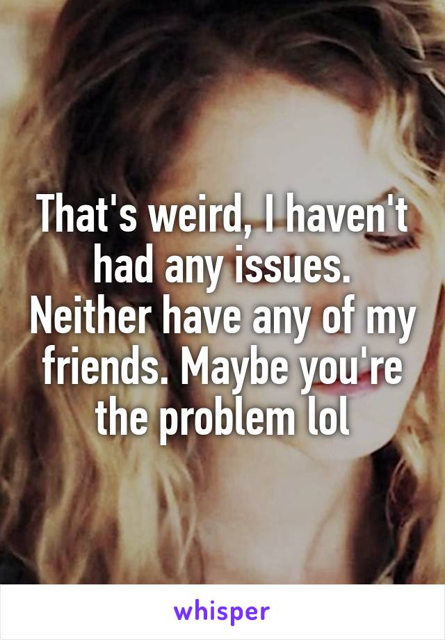 That's weird, I haven't had any issues. Neither have any of my friends. Maybe you're the problem lol