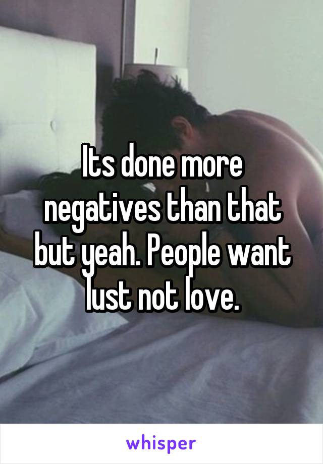Its done more negatives than that but yeah. People want lust not love.