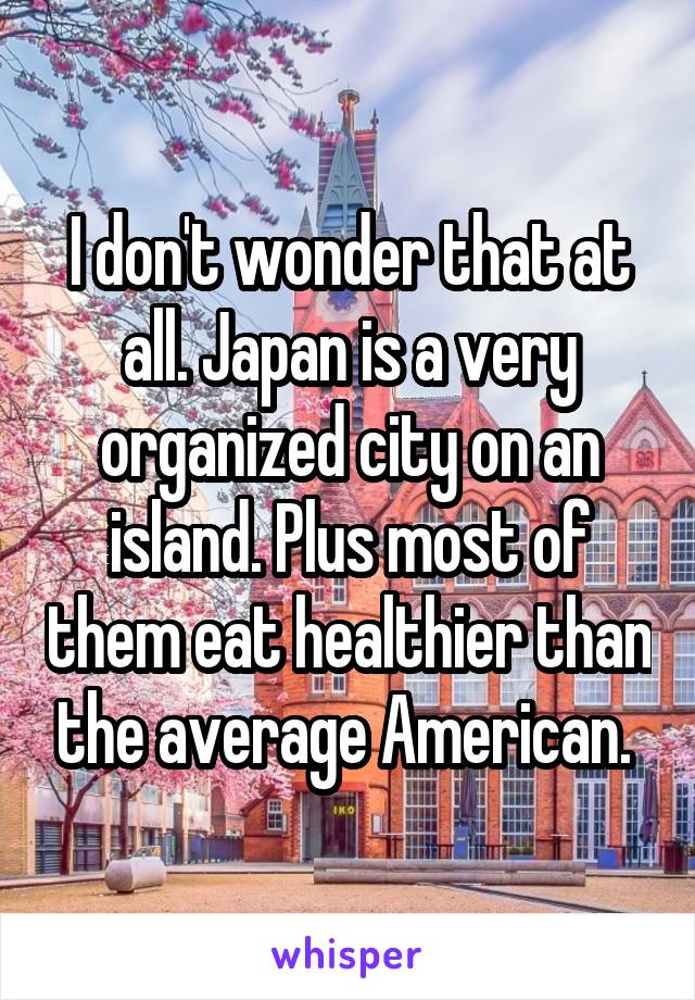 I don't wonder that at all. Japan is a very organized city on an island. Plus most of them eat healthier than the average American. 