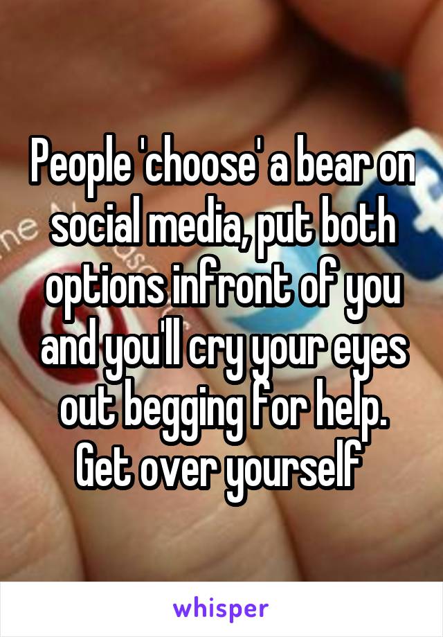 People 'choose' a bear on social media, put both options infront of you and you'll cry your eyes out begging for help. Get over yourself 