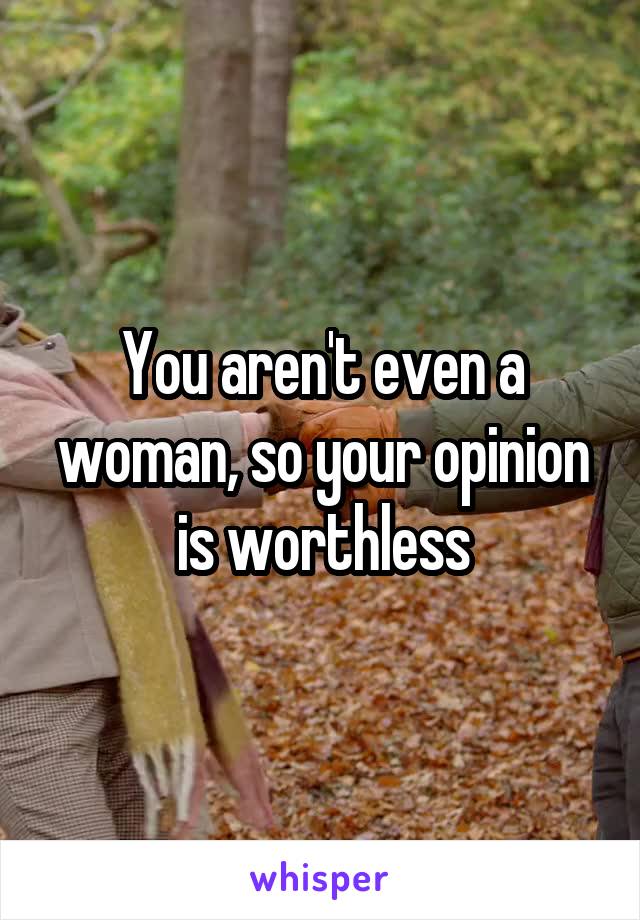 You aren't even a woman, so your opinion is worthless