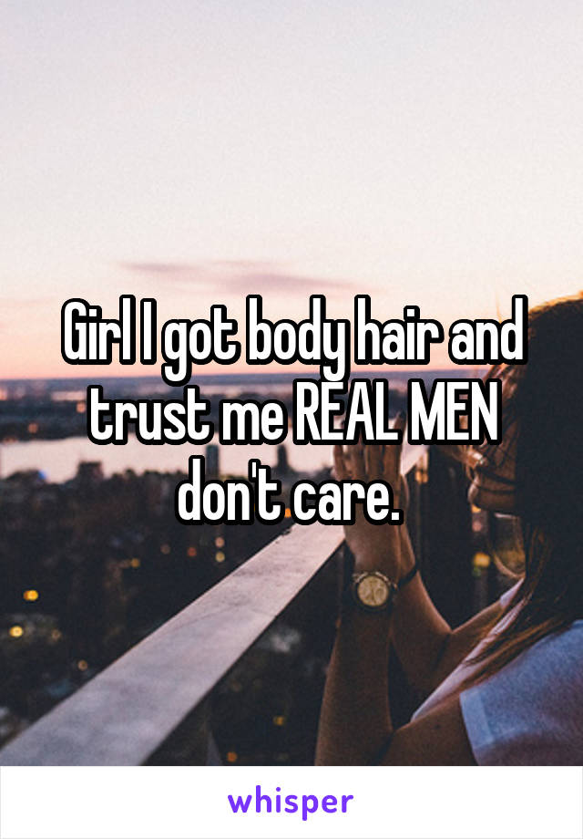 Girl I got body hair and trust me REAL MEN don't care. 
