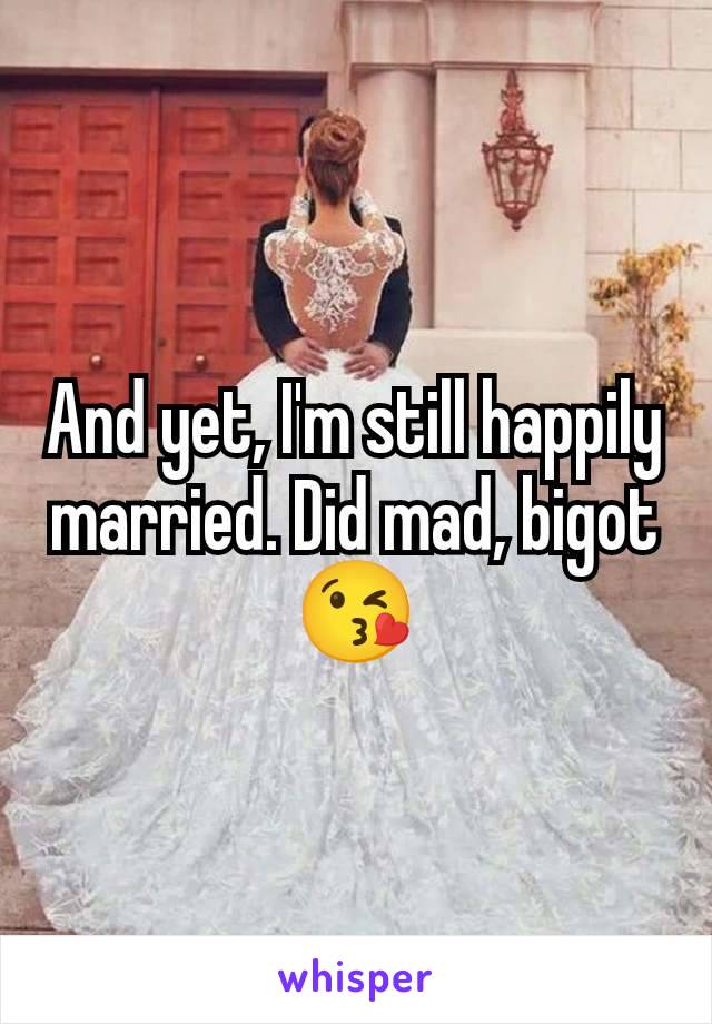 And yet, I'm still happily married. Did mad, bigot 😘