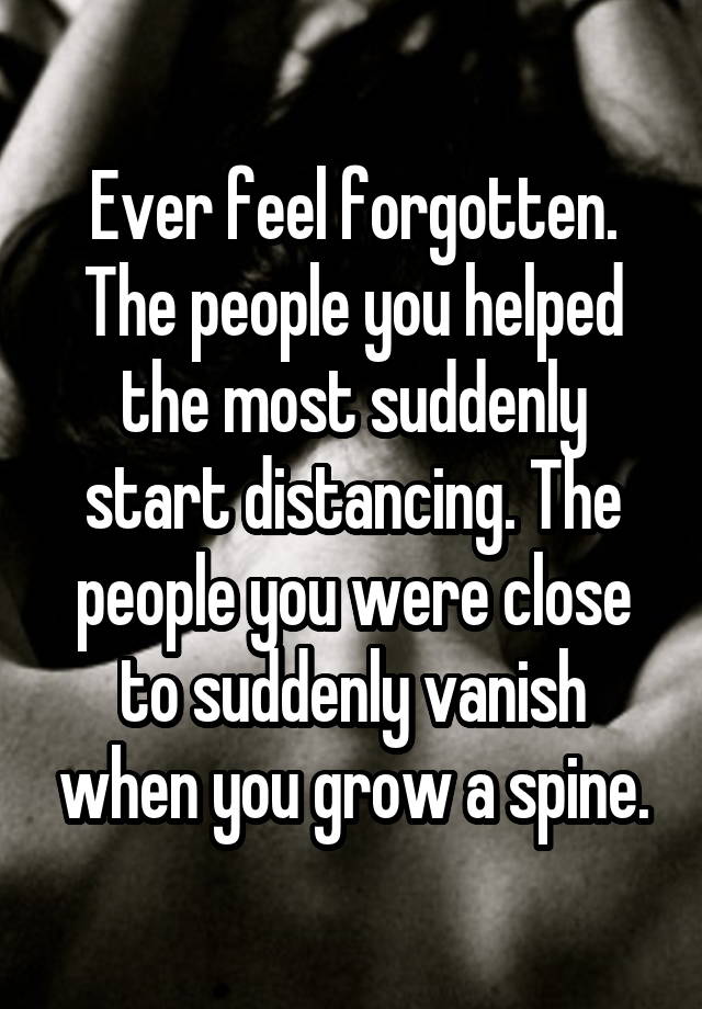 Ever feel forgotten.
The people you helped the most suddenly start distancing. The people you were close to suddenly vanish when you grow a spine.