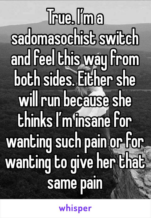 True. I’m a sadomasochist switch and feel this way from both sides. Either she will run because she thinks I’m insane for wanting such pain or for wanting to give her that same pain